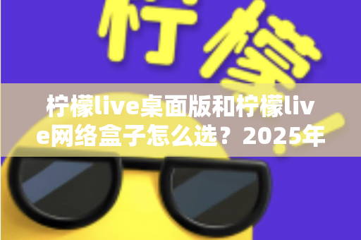 柠檬live桌面版和柠檬live网络盒子怎么选?2025年最实用的双版本对比指南与选购攻略 柠檬live桌面版和柠檬live网络盒子怎么选?2025年最实用的双版本对比指南与选购攻略