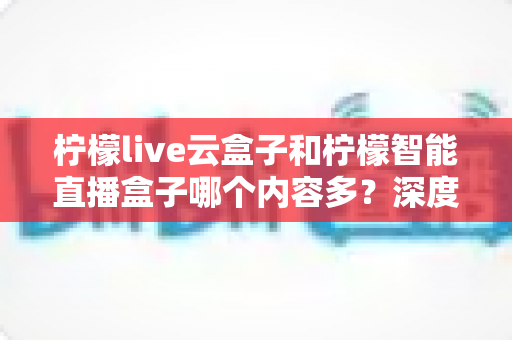柠檬live云盒子和柠檬智能直播盒子哪个内容多？深度对比帮你选对电视盒子