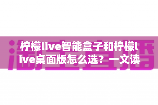 柠檬live智能盒子和柠檬live桌面版怎么选？一文读懂两者差异，帮你找到最适合自己的观影方案