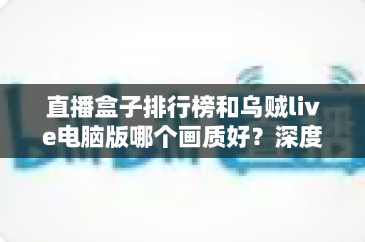直播盒子排行榜和乌贼live电脑版哪个画质好？深度对比分析助你找到最佳观影体验