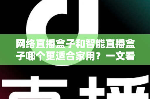 网络直播盒子和智能直播盒子哪个更适合家用？一文看懂家庭选购全攻略