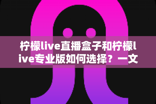 柠檬live直播盒子和柠檬live专业版如何选择?一文读懂两大版本差异与选购攻略 柠檬live直播盒子和柠檬live专业版如何选择?一文读懂两大版本差异与选购攻略