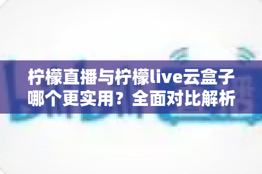 柠檬直播与柠檬live云盒子哪个更实用？全面对比解析帮你选对直播工具
