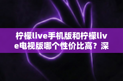 柠檬live手机版和柠檬live电视版哪个性价比高？深度对比分析与选购全指南