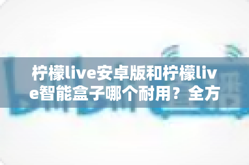 柠檬live安卓版和柠檬live智能盒子哪个耐用?全方位对比分析与选购指南 柠檬live安卓版和柠檬live智能盒子哪个耐用?全方位对比分析与选购指南