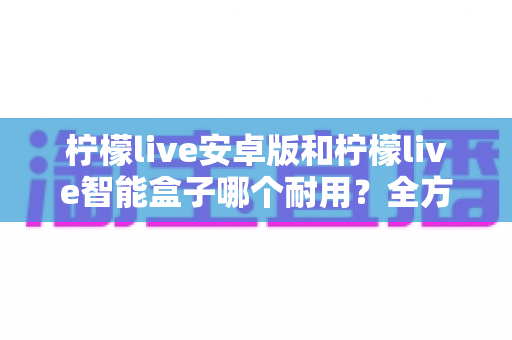 柠檬live安卓版和柠檬live智能盒子哪个耐用？全方位对比分析与选购指南
