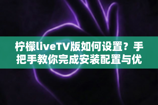 柠檬liveTV版如何设置？手把手教你完成安装配置与优化调整