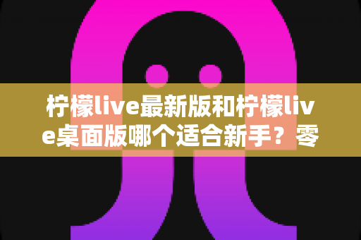 柠檬live最新版和柠檬live桌面版哪个适合新手？零基础入门首选指南与全面对比解析