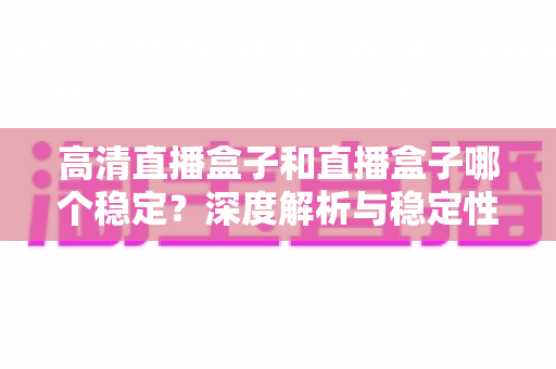高清直播盒子和直播盒子哪个稳定？深度解析与稳定性选购全指南，助你告别卡顿烦恼