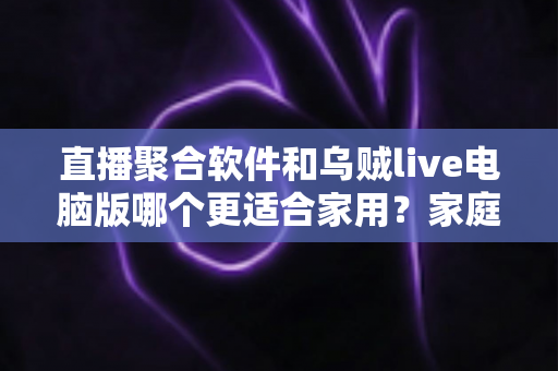直播聚合软件和乌贼live电脑版哪个更适合家用？家庭大屏观影方案深度对比与实用选购指南