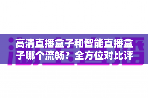 高清直播盒子和智能直播盒子哪个流畅？全方位对比评测助你选出最佳观影利器
