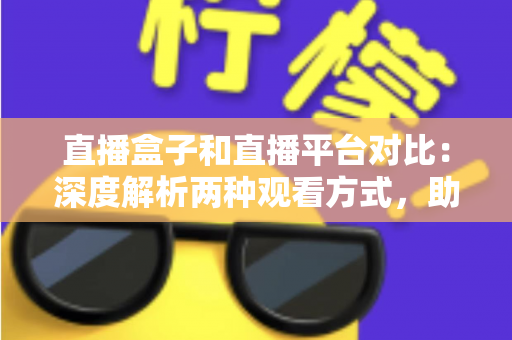 直播盒子和直播平台对比：深度解析两种观看方式，助你找到最适合的追剧神器