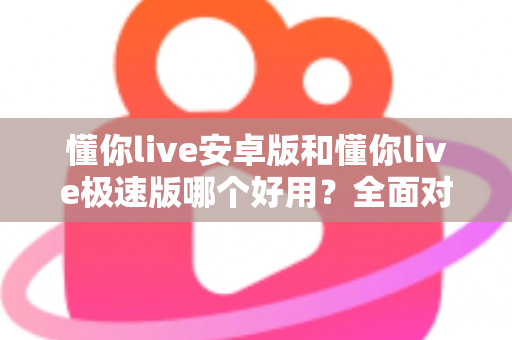 懂你live安卓版和懂你live极速版哪个好用？全面对比评测帮你选出最适合的版本