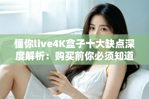 懂你live4K盒子十大缺点深度解析：购买前你必须知道的真实使用体验