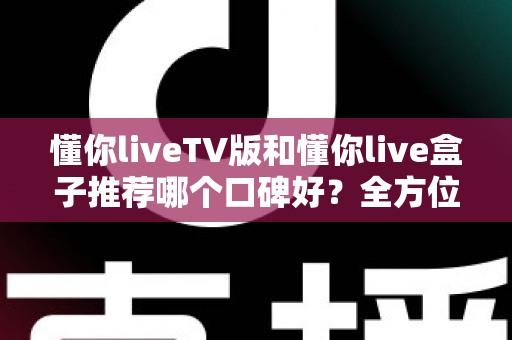 懂你liveTV版和懂你live盒子推荐哪个口碑好？全方位深度对比帮你选对不踩坑