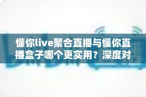 懂你live聚合直播与懂你直播盒子哪个更实用？深度对比帮你选对观影利器
