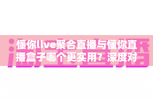 懂你live聚合直播与懂你直播盒子哪个更实用？深度对比帮你选对观影利器