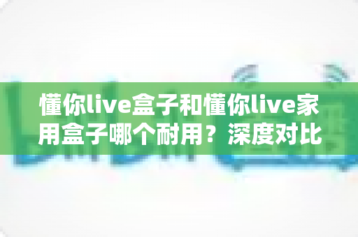 懂你live盒子和懂你live家用盒子哪个耐用？深度对比解析帮你选对不选贵