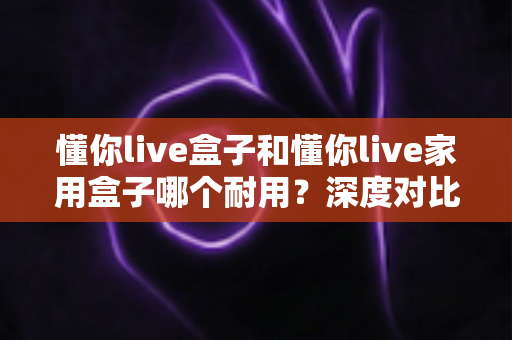 懂你live盒子和懂你live家用盒子哪个耐用？深度对比解析帮你选对不选贵