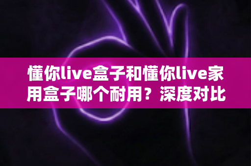 懂你live盒子和懂你live家用盒子哪个耐用？深度对比解析帮你选对不选贵