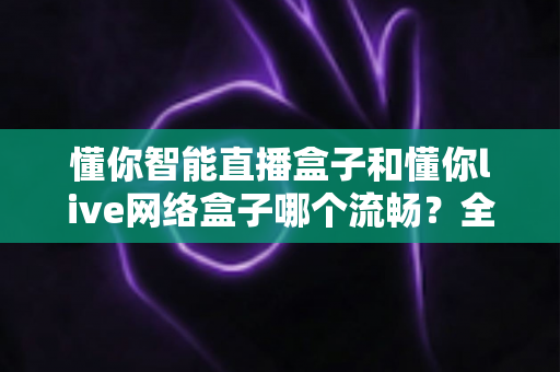 懂你智能直播盒子和懂你live网络盒子哪个流畅?全面对比测评助你选购不踩坑 懂你智能直播盒子和懂你live网络盒子哪个流畅?全面对比测评助你选购不踩坑