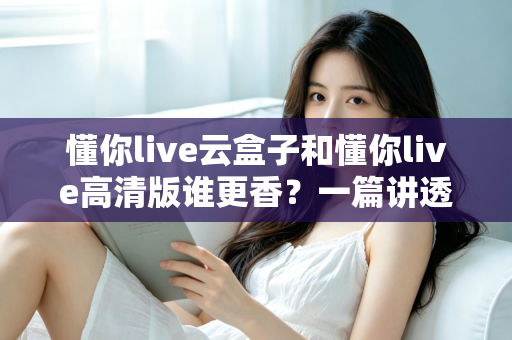 懂你live云盒子和懂你live高清版谁更香?一篇讲透核心差异与选购思路的深度对比评测 懂你live云盒子和懂你live高清版谁更香?一篇讲透核心差异与选购思路的深度对比评测