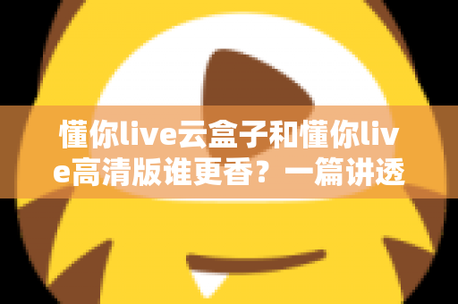 懂你live云盒子和懂你live高清版谁更香?一篇讲透核心差异与选购思路的深度对比评测 懂你live云盒子和懂你live高清版谁更香?一篇讲透核心差异与选购思路的深度对比评测