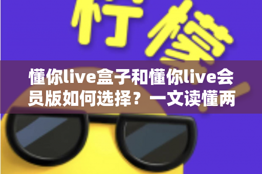 懂你live盒子和懂你live会员版如何选择?一文读懂两者区别与最划算的选购方案 懂你live盒子和懂你live会员版如何选择?一文读懂两者区别与最划算的选购方案