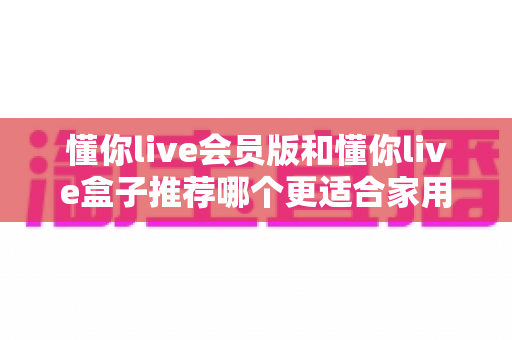 懂你live会员版和懂你live盒子推荐哪个更适合家用?一文看懂选购攻略,轻松打造高清家庭影院 懂你live会员版和懂你live盒子推荐哪个更适合家用?一文看懂选购攻略,轻松打造高清家庭影院