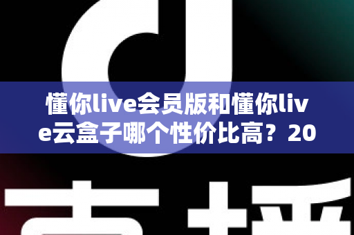 懂你live会员版和懂你live云盒子哪个性价比高?2025最新选购对比指南与避坑攻略 懂你live会员版和懂你live云盒子哪个性价比高?2025最新选购对比指南与避坑攻略
