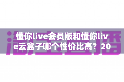 懂你live会员版和懂你live云盒子哪个性价比高？2025最新选购对比指南与避坑攻略