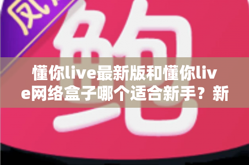 懂你live最新版和懂你live网络盒子哪个适合新手？新手入门选购全指南