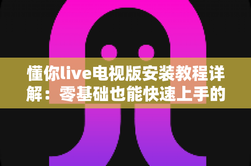 懂你live电视版安装教程详解:零基础也能快速上手的智能电视安装全流程指南 懂你live电视版安装教程详解:零基础也能快速上手的智能电视安装全流程指南