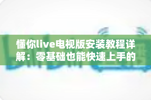 懂你live电视版安装教程详解：零基础也能快速上手的智能电视安装全流程指南