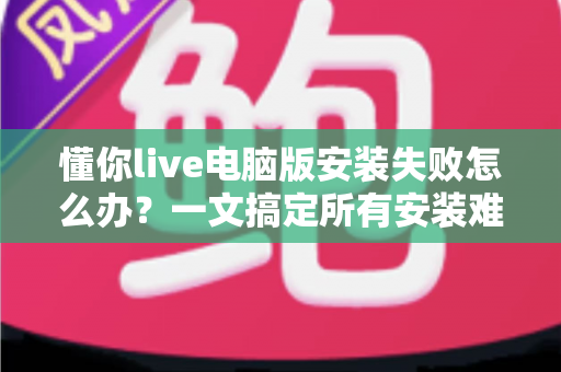 懂你live电脑版安装失败怎么办?一文搞定所有安装难题的实用指南 懂你live电脑版安装失败怎么办?一文搞定所有安装难题的实用指南