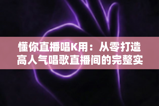 懂你直播唱K用:从零打造高人气唱歌直播间的完整实用指南 懂你直播唱K用:从零打造高人气唱歌直播间的完整实用指南