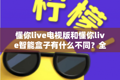 懂你live电视版和懂你live智能盒子有什么不同？全方位对比解析帮你选对产品