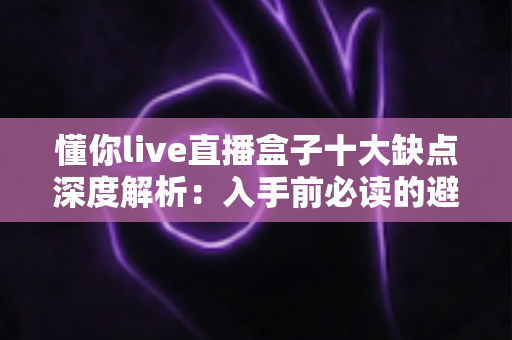 懂你live直播盒子十大缺点深度解析：入手前必读的避坑指南