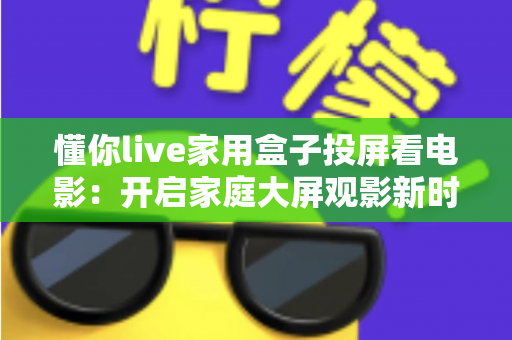 懂你live家用盒子投屏看电影：开启家庭大屏观影新时代的智能之选