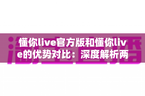 懂你live官方版和懂你live的优势对比：深度解析两者差异，助你下载更安全、体验更出色的直播应用