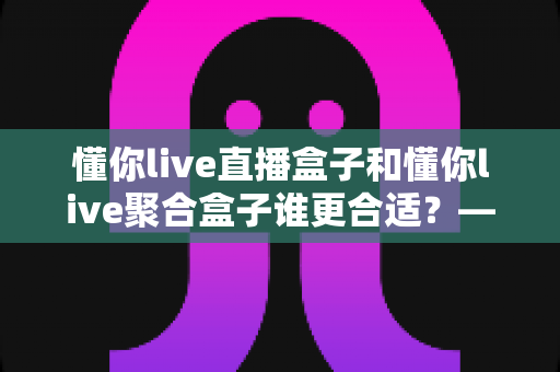 懂你live直播盒子和懂你live聚合盒子谁更合适?——2025年最全选购对比指南,帮你找到真正的答案 懂你live直播盒子和懂你live聚合盒子谁更合适?——2025年最全选购对比指南,帮你找到真正的答案