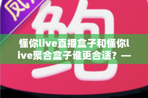 懂你live直播盒子和懂你live聚合盒子谁更合适？——2025年最全选购对比指南，帮你找到真正的答案