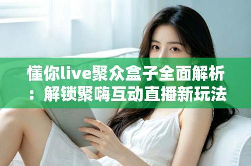 懂你live聚众盒子全面解析：解锁聚嗨互动直播新玩法，打造懂你所需的娱乐新体验