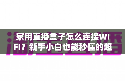 家用直播盒子怎么连接WIFI？新手小白也能秒懂的超详细连接教程与避坑指南