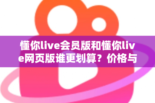 懂你live会员版和懂你live网页版谁更划算？价格与功能全方位深度对比选购指南