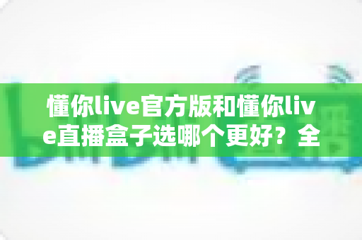 懂你live官方版和懂你live直播盒子选哪个更好？全面对比分析帮你做出最佳选择