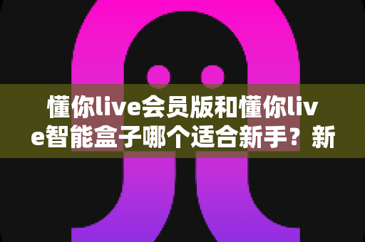懂你live会员版和懂你live智能盒子哪个适合新手？新手入门选购一站式指南
