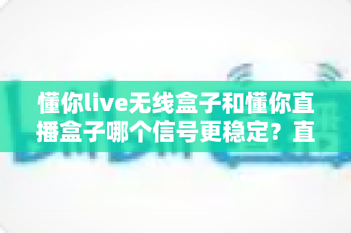 懂你live无线盒子和懂你直播盒子哪个信号更稳定？直播盒子信号表现深度对比与选购全指南