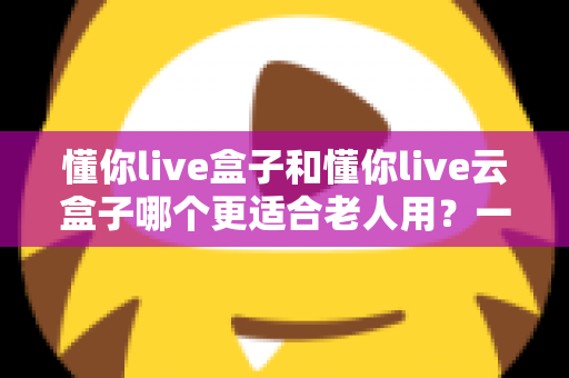 懂你live盒子和懂你live云盒子哪个更适合老人用?一篇读懂长辈电视观影选购指南 懂你live盒子和懂你live云盒子哪个更适合老人用?一篇读懂长辈电视观影选购指南