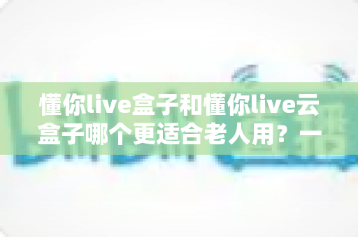 懂你live盒子和懂你live云盒子哪个更适合老人用？一篇读懂长辈电视观影选购指南